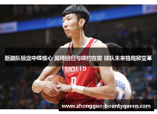 新疆队锁定中锋核心 周琦回归与续约在即 球队未来格局掀变革