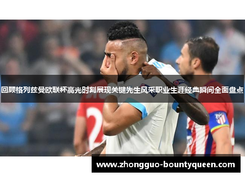 回顾格列兹曼欧联杯高光时刻展现关键先生风采职业生涯经典瞬间全面盘点