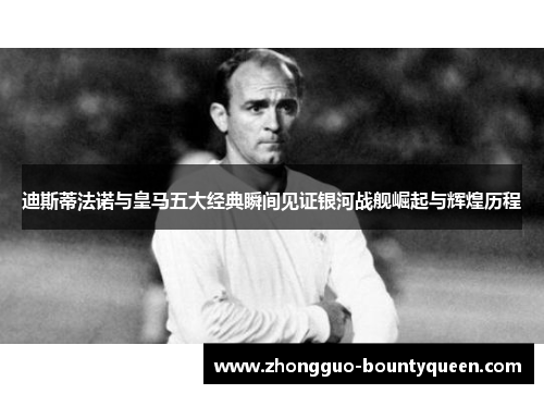 迪斯蒂法诺与皇马五大经典瞬间见证银河战舰崛起与辉煌历程