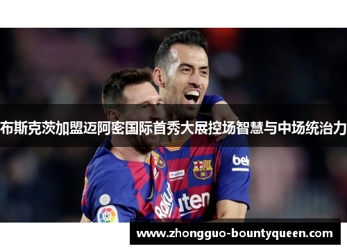 布斯克茨加盟迈阿密国际首秀大展控场智慧与中场统治力