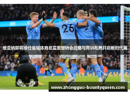 维亚纳即将接任曼城体育总监重塑转会战略与青训布局开启新时代篇